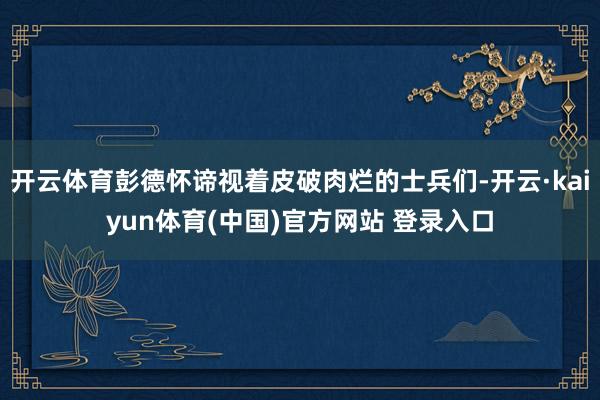 开云体育彭德怀谛视着皮破肉烂的士兵们-开云·kaiyun体育(中国)官方网站 登录入口