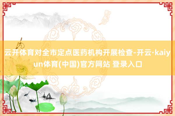 云开体育对全市定点医药机构开展检查-开云·kaiyun体育(中国)官方网站 登录入口