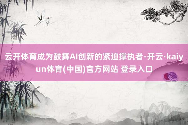 云开体育成为鼓舞AI创新的紧迫撑执者-开云·kaiyun体育(中国)官方网站 登录入口
