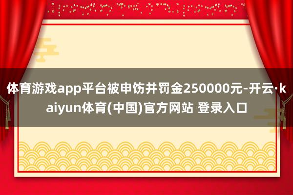 体育游戏app平台被申饬并罚金250000元-开云·kaiyun体育(中国)官方网站 登录入口