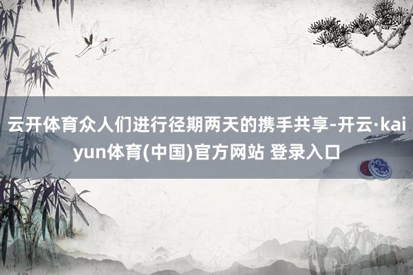 云开体育众人们进行径期两天的携手共享-开云·kaiyun体育(中国)官方网站 登录入口