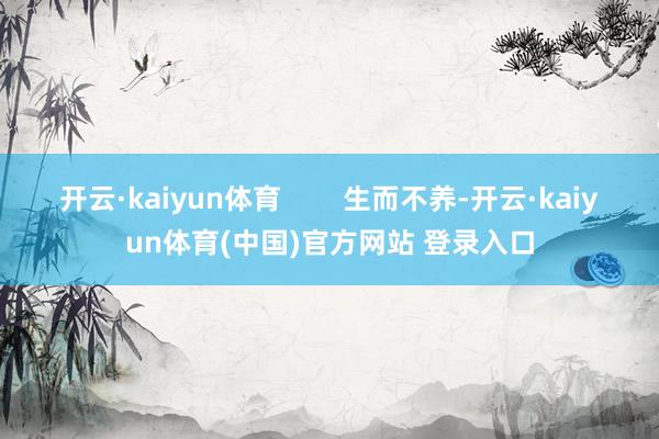 开云·kaiyun体育        生而不养-开云·kaiyun体育(中国)官方网站 登录入口