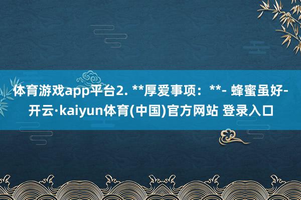 体育游戏app平台2. **厚爱事项：**- 蜂蜜虽好-开云·kaiyun体育(中国)官方网站 登录入口