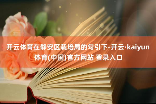 开云体育在静安区栽培局的勾引下-开云·kaiyun体育(中国)官方网站 登录入口
