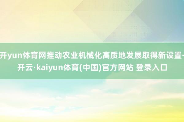 开yun体育网推动农业机械化高质地发展取得新设置-开云·kaiyun体育(中国)官方网站 登录入口