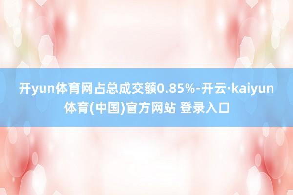 开yun体育网占总成交额0.85%-开云·kaiyun体育(中国)官方网站 登录入口
