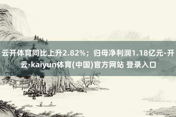 云开体育同比上升2.82%；归母净利润1.18亿元-开云·kaiyun体育(中国)官方网站 登录入口