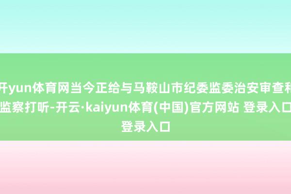 开yun体育网当今正给与马鞍山市纪委监委治安审查和监察打听-开云·kaiyun体育(中国)官方网站 登录入口