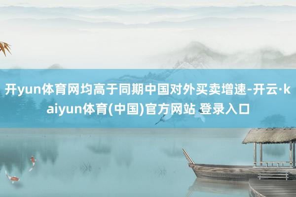 开yun体育网均高于同期中国对外买卖增速-开云·kaiyun体育(中国)官方网站 登录入口