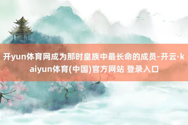 开yun体育网成为那时皇族中最长命的成员-开云·kaiyun体育(中国)官方网站 登录入口