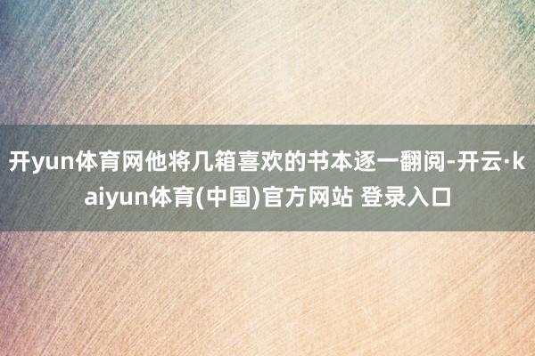 开yun体育网他将几箱喜欢的书本逐一翻阅-开云·kaiyun体育(中国)官方网站 登录入口
