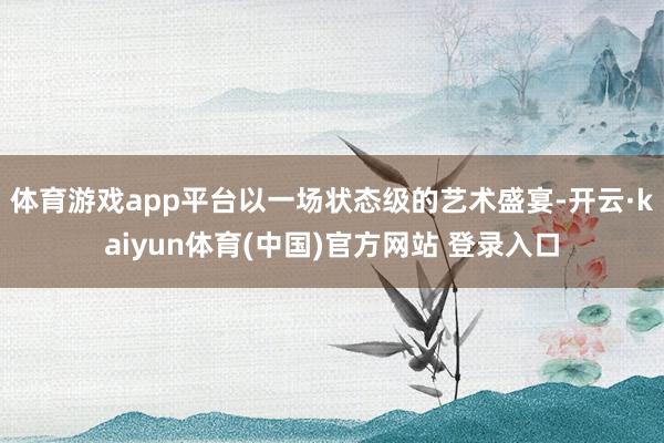 体育游戏app平台以一场状态级的艺术盛宴-开云·kaiyun体育(中国)官方网站 登录入口