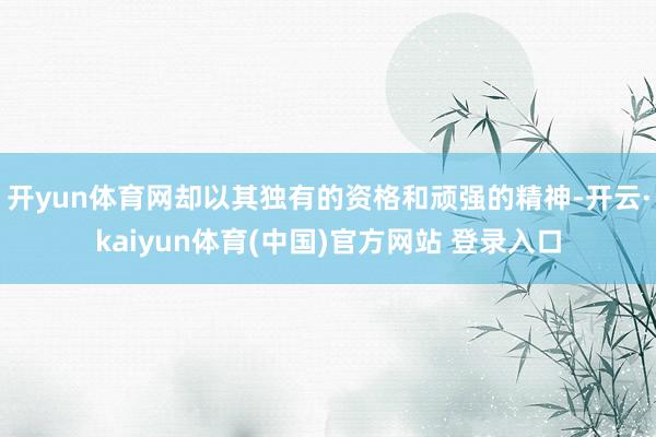 开yun体育网却以其独有的资格和顽强的精神-开云·kaiyun体育(中国)官方网站 登录入口