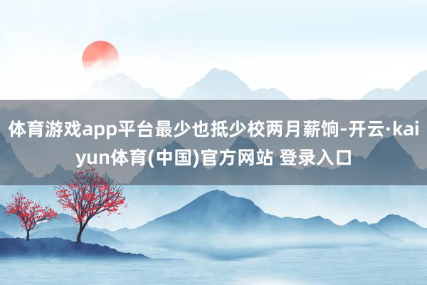 体育游戏app平台最少也抵少校两月薪饷-开云·kaiyun体育(中国)官方网站 登录入口