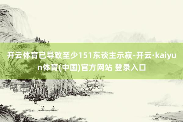 开云体育已导致至少151东谈主示寂-开云·kaiyun体育(中国)官方网站 登录入口