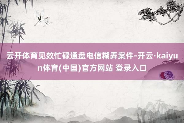 云开体育见效忙碌通盘电信糊弄案件-开云·kaiyun体育(中国)官方网站 登录入口