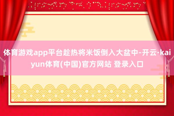 体育游戏app平台趁热将米饭倒入大盆中-开云·kaiyun体育(中国)官方网站 登录入口