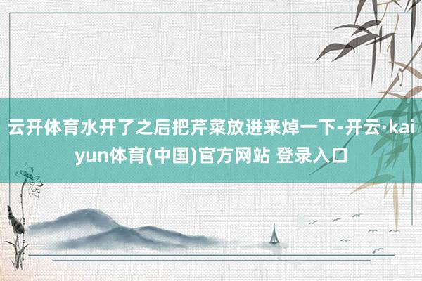 云开体育水开了之后把芹菜放进来焯一下-开云·kaiyun体育(中国)官方网站 登录入口