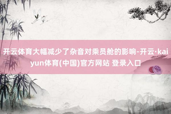开云体育大幅减少了杂音对乘员舱的影响-开云·kaiyun体育(中国)官方网站 登录入口