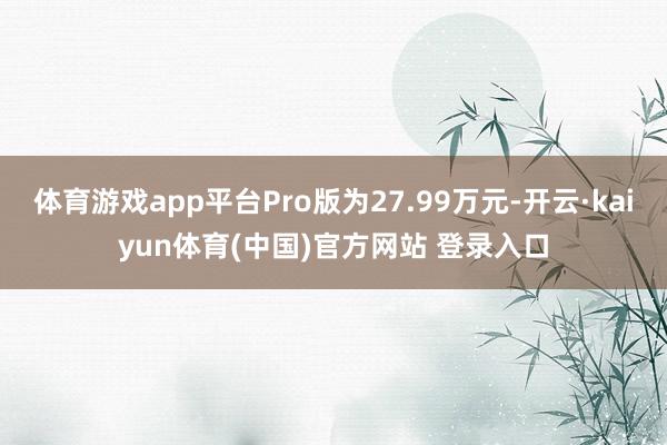 体育游戏app平台Pro版为27.99万元-开云·kaiyun体育(中国)官方网站 登录入口