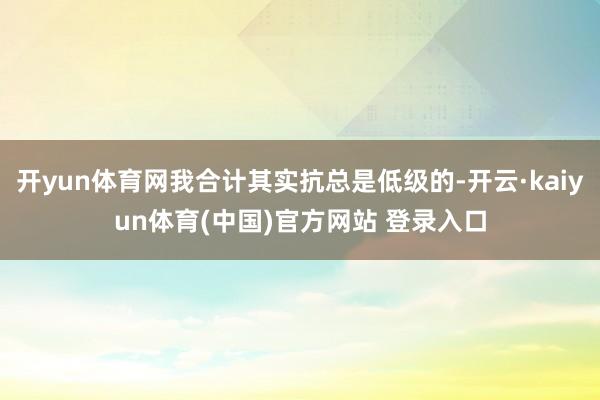 开yun体育网我合计其实抗总是低级的-开云·kaiyun体育(中国)官方网站 登录入口