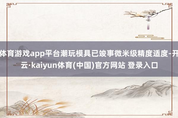体育游戏app平台潮玩模具已竣事微米级精度适度-开云·kaiyun体育(中国)官方网站 登录入口