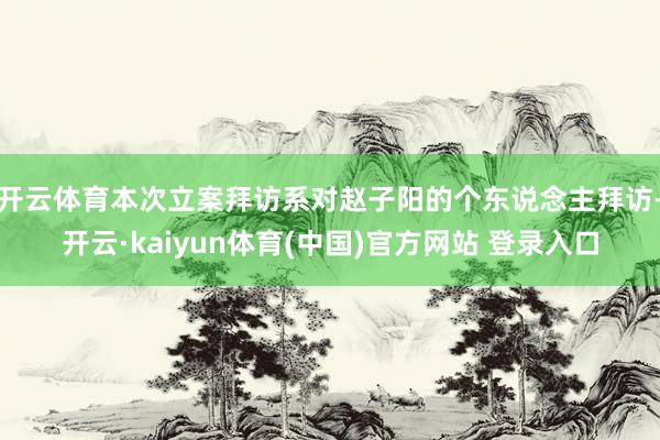 开云体育本次立案拜访系对赵子阳的个东说念主拜访-开云·kaiyun体育(中国)官方网站 登录入口
