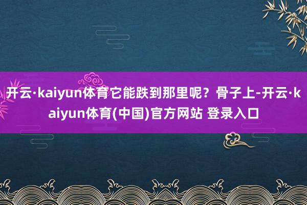 开云·kaiyun体育它能跌到那里呢？骨子上-开云·kaiyun体育(中国)官方网站 登录入口