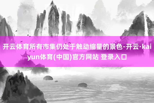 开云体育所有市集仍处于触动缩量的景色-开云·kaiyun体育(中国)官方网站 登录入口