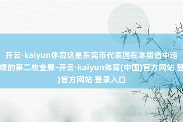 开云·kaiyun体育这是东莞市代表团在本届省中运会上成绩的第二枚金牌-开云·kaiyun体育(中国)官方网站 登录入口