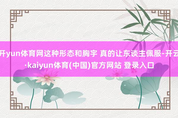 开yun体育网这种形态和胸宇 真的让东谈主佩服-开云·kaiyun体育(中国)官方网站 登录入口