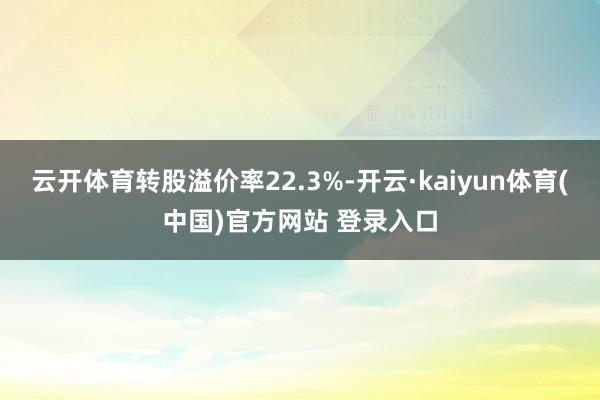 云开体育转股溢价率22.3%-开云·kaiyun体育(中国)官方网站 登录入口
