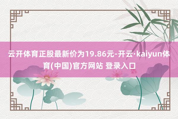 云开体育正股最新价为19.86元-开云·kaiyun体育(中国)官方网站 登录入口