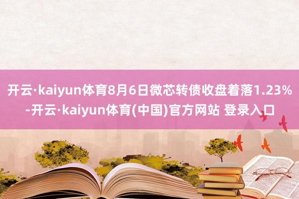 开云·kaiyun体育8月6日微芯转债收盘着落1.23%-开云·kaiyun体育(中国)官方网站 登录入口