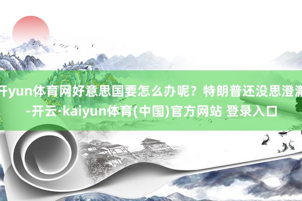 开yun体育网好意思国要怎么办呢？特朗普还没思澄澈-开云·kaiyun体育(中国)官方网站 登录入口
