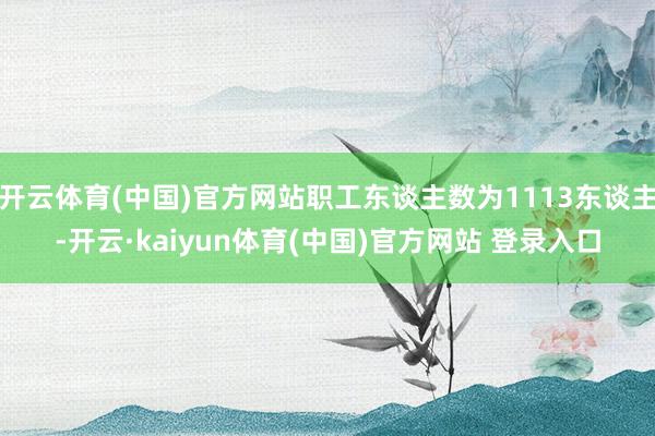 开云体育(中国)官方网站职工东谈主数为1113东谈主-开云·kaiyun体育(中国)官方网站 登录入口