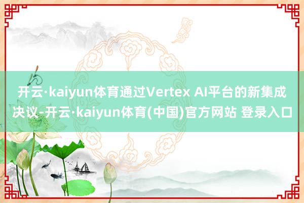 开云·kaiyun体育通过Vertex AI平台的新集成决议-开云·kaiyun体育(中国)官方网站 登录入口