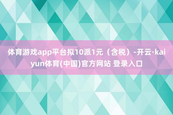 体育游戏app平台拟10派1元（含税）-开云·kaiyun体育(中国)官方网站 登录入口