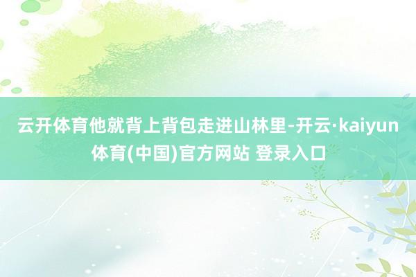 云开体育他就背上背包走进山林里-开云·kaiyun体育(中国)官方网站 登录入口