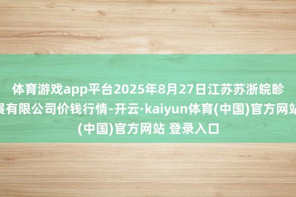 体育游戏app平台2025年8月27日江苏苏浙皖畛域市集发展有限公司价钱行情-开云·kaiyun体育(中国)官方网站 登录入口