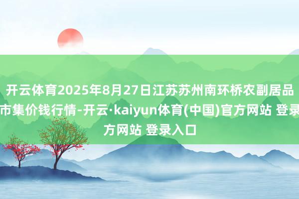 开云体育2025年8月27日江苏苏州南环桥农副居品批发市集价钱行情-开云·kaiyun体育(中国)官方网站 登录入口