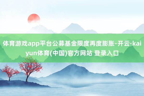 体育游戏app平台公募基金限度再度膨胀-开云·kaiyun体育(中国)官方网站 登录入口