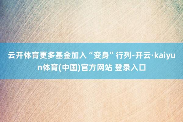 云开体育更多基金加入“变身”行列-开云·kaiyun体育(中国)官方网站 登录入口