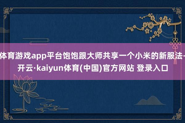 体育游戏app平台饱饱跟大师共享一个小米的新服法-开云·kaiyun体育(中国)官方网站 登录入口
