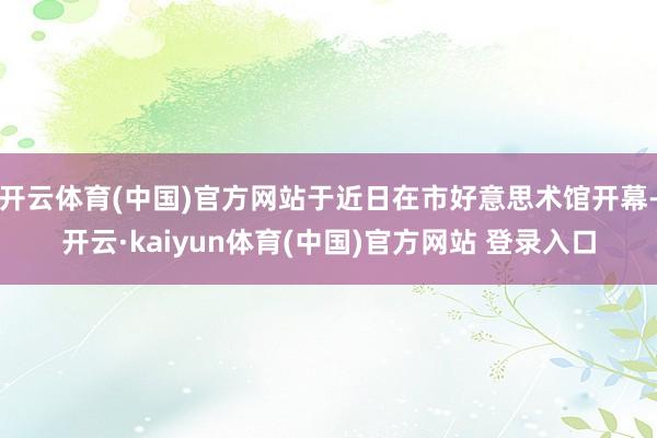 开云体育(中国)官方网站于近日在市好意思术馆开幕-开云·kaiyun体育(中国)官方网站 登录入口