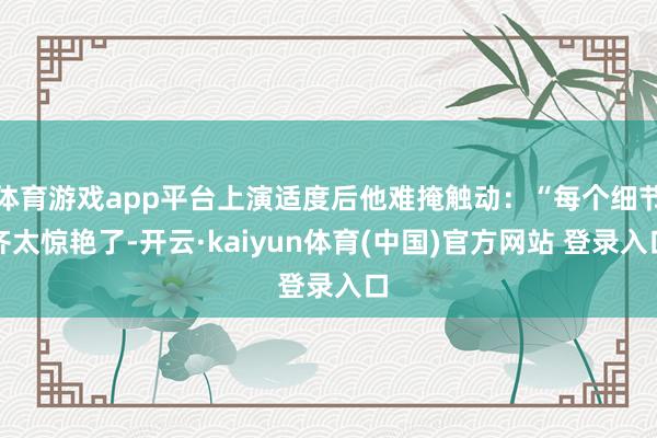 体育游戏app平台上演适度后他难掩触动：“每个细节齐太惊艳了-开云·kaiyun体育(中国)官方网站 登录入口