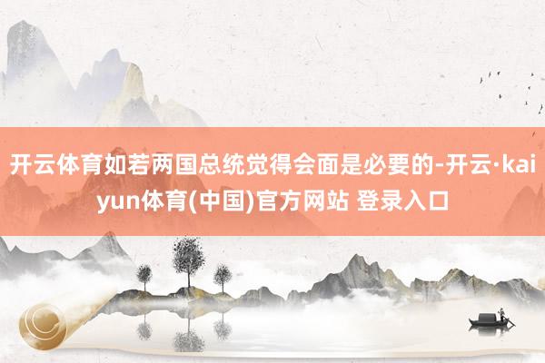 开云体育如若两国总统觉得会面是必要的-开云·kaiyun体育(中国)官方网站 登录入口