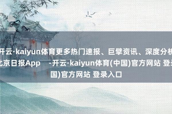 开云·kaiyun体育更多热门速报、巨擘资讯、深度分析尽在北京日报App    -开云·kaiyun体育(中国)官方网站 登录入口