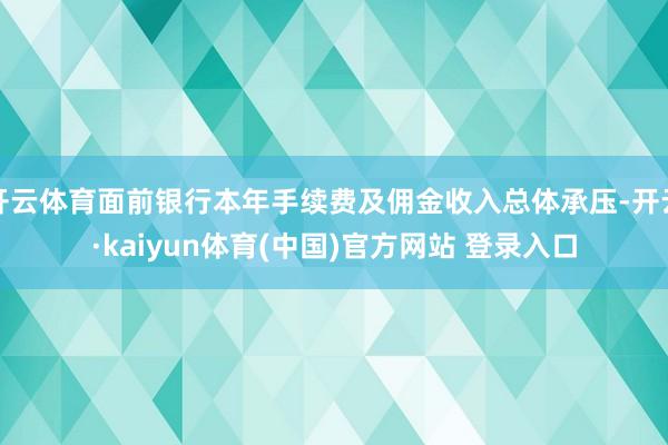 开云体育面前银行本年手续费及佣金收入总体承压-开云·kaiyun体育(中国)官方网站 登录入口