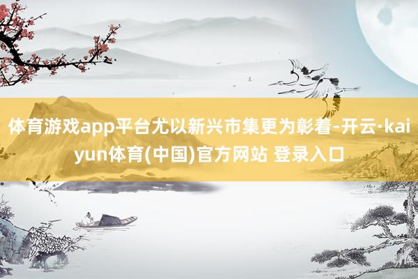 体育游戏app平台尤以新兴市集更为彰着-开云·kaiyun体育(中国)官方网站 登录入口